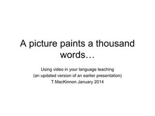 A picture paints a thousand
words…
Using video in your language teaching
(an updated version of an earlier presentation)
T.MacKinnon January 2014

 