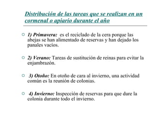 Distribución de las tareas que se realizan en un cormenal o apiario durante el a ñ o 1) Primavera :   es el reciclado de la cera porque las abejas se han alimentado de reservas y han dejado los panales vacíos.   2) Verano:   Tareas de sustitución de reinas para evitar la enjambrazón. 3) Otoño:   En otoño de cara al invierno, una actividad común es la reunión de colonias. 4) Invierno:   Inspección de reservas para que dure la colonia durante todo el invierno.  
