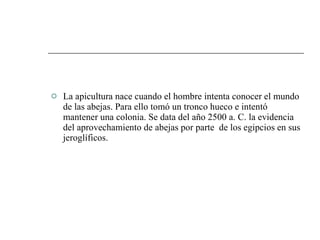 La apicultura nace cuando el hombre intenta conocer el mundo de las abejas. Para ello tomó un tronco hueco e intentó mantener una colonia. Se data del año 2500 a. C. la evidencia del aprovechamiento de abejas por parte  de los egipcios en sus jeroglíficos. 