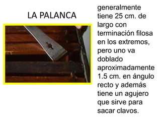 generalmente
LA PALANCA   tiene 25 cm. de
             largo con
             terminación filosa
             en los extremos,
             pero uno va
             doblado
             aproximadamente
             1.5 cm. en ángulo
             recto y además
             tiene un agujero
             que sirve para
             sacar clavos.
 