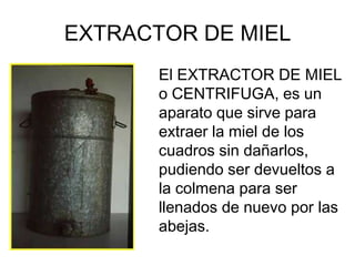 EXTRACTOR DE MIEL
       El EXTRACTOR DE MIEL
       o CENTRIFUGA, es un
       aparato que sirve para
       extraer la miel de los
       cuadros sin dañarlos,
       pudiendo ser devueltos a
       la colmena para ser
       llenados de nuevo por las
       abejas.
 