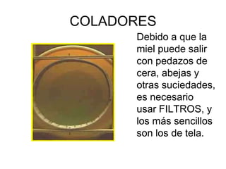 COLADORES
      Debido a que la
      miel puede salir
      con pedazos de
      cera, abejas y
      otras suciedades,
      es necesario
      usar FILTROS, y
      los más sencillos
      son los de tela.
 