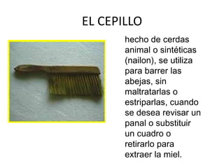 EL CEPILLO
       hecho de cerdas
       animal o sintéticas
       (nailon), se utiliza
       para barrer las
       abejas, sin
       maltratarlas o
       estriparlas, cuando
       se desea revisar un
       panal o substituir
       un cuadro o
       retirarlo para
       extraer la miel.
 