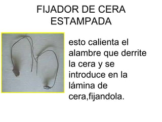 FIJADOR DE CERA
   ESTAMPADA

     esto calienta el
     alambre que derrite
     la cera y se
     introduce en la
     lámina de
     cera,fijandola.
 