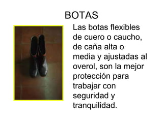 BOTAS
 Las botas flexibles
 de cuero o caucho,
 de caña alta o
 media y ajustadas al
 overol, son la mejor
 protección para
 trabajar con
 seguridad y
 tranquilidad.
 