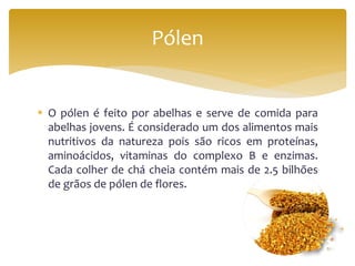  O pólen é feito por abelhas e serve de comida para
abelhas jovens. É considerado um dos alimentos mais
nutritivos da natureza pois são ricos em proteínas,
aminoácidos, vitaminas do complexo B e enzimas.
Cada colher de chá cheia contém mais de 2.5 bilhões
de grãos de pólen de flores.
Pólen
 