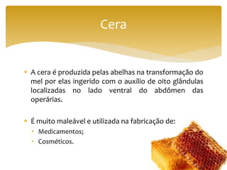  A cera é produzida pelas abelhas na transformação do
mel por elas ingerido com o auxílio de oito glândulas
localizadas no lado ventral do abdômen das
operárias.
 É muito maleável e utilizada na fabricação de:
• Medicamentos;
• Cosméticos.
Cera
 
