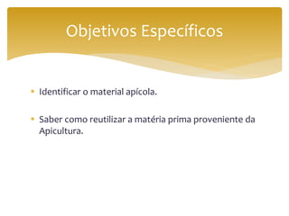  Identificar o material apícola.
 Saber como reutilizar a matéria prima proveniente da
Apicultura.
Objetivos Específicos
 