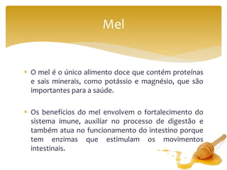  O mel é o único alimento doce que contém proteínas
e sais minerais, como potássio e magnésio, que são
importantes para a saúde.
 Os benefícios do mel envolvem o fortalecimento do
sistema imune, auxiliar no processo de digestão e
também atua no funcionamento do intestino porque
tem enzimas que estimulam os movimentos
intestinais.
Mel
 