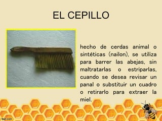 EL CEPILLO
hecho de cerdas animal o
sintéticas (nailon), se utiliza
para barrer las abejas, sin
maltratarlas o estriparlas,
cuando se desea revisar un
panal o substituir un cuadro
o retirarlo para extraer la
miel.
 