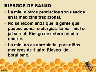 RIESGOS DE SALUD:
• La miel y otros productos son usados
en la medicina tradicional.
• No se recomienda que la gente que
padece asma o alergias tomar miel o
jalea real: Riesgo de enfermedad o
muerte.
• La miel no es apropiada para niños
menores de 1 año: Riesgo de
botulismo.
 