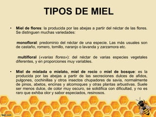 TIPOS DE MIEL
• Miel de flores: la producida por las abejas a partir del néctar de las flores.
Se distinguen muchas variedades:
monofloral: predominio del néctar de una especie. Las más usuales son
de castaño, romero, tomillo, naranjo o lavanda y zarzamora etc.
multifloral («varias flores»): del néctar de varias especies vegetales
diferentes, y en proporciones muy variables.
• Miel de mielada o mielato, miel de rocío o miel de bosque: es la
producida por las abejas a partir de las secreciones dulces de afidos,
pulgones, cochinillas y otros insectos chupadores de savia, normalmente
de pinos, abetos, encinas y alcomoques y otras plantas arbustivas. Suele
ser menos dulce, de color muy oscuro, se solidifica con dificultad, y no es
raro que exhiba olor y sabor especiados, resinosos.
 