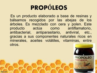 PROPÓLEOS
Es un producto elaborado a base de resinas y
bálsamos recogidos por las abejas de los
árboles. Es mezclado con cera y polen. Este
producto actúa como antiflamatorio,
antibacterial, antiparasitario, antiviral, etc.,
gracias a sus componentes naturales ricos en
minerales, aceites volátiles, vitaminas, entre
otros.
 