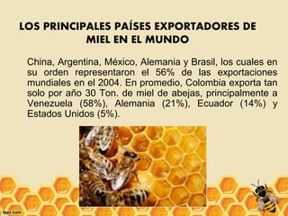 LOS PRINCIPALES PAÍSES EXPORTADORES DE
MIEL EN EL MUNDO
China, Argentina, México, Alemania y Brasil, los cuales en
su orden representaron el 56% de las exportaciones
mundiales en el 2004. En promedio, Colombia exporta tan
solo por año 30 Ton. de miel de abejas, principalmente a
Venezuela (58%), Alemania (21%), Ecuador (14%) y
Estados Unidos (5%).
 