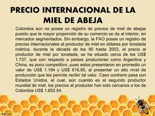 PRECIO INTERNACIONAL DE LA
MIEL DE ABEJA
Colombia aún no posee un registro de precios de miel de abejas
puesto que la mayor proporción de su comercio se da al interior, en
mercados segmentados. Sin embargo, la FAO posee un registro de
precios internacionales al productor de miel en dólares por tonelada
métrica. durante la década de los 90 hasta 2003, el precio al
productor de miel por tonelada, se ha situado cerca de los US$
1.737, que con respecto a países productores como Argentina y
China, es poco competitivo, pues estos presentaron en promedio un
valor de US$ 1.194 y US$ 616,95, al presentar un alto nivel de
producción que les permite recibir tal valor. Caso contrario pasa con
Estados Unidos, el cual, aún cuando es el segundo productor
mundial de miel, los precios al productor han sido cercanos a los de
Colombia US$ 1.652.54.
 