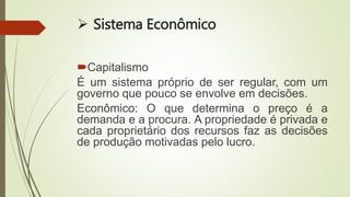  Sistema Econômico
Capitalismo
É um sistema próprio de ser regular, com um
governo que pouco se envolve em decisões.
Econômico: O que determina o preço é a
demanda e a procura. A propriedade é privada e
cada proprietário dos recursos faz as decisões
de produção motivadas pelo lucro.
 