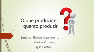O que produzir e
quanto produzir
Equipe: Eliardo Nascimento
Marília Vituriano
Raysa Castro
 