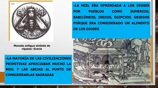 Diseño medieval
Moneda antigua símbolo de
riqueza- Grecia
•LA MAYORÍA DE LAS CIVILIZACIONES
PRIMITIVAS APRECIABAN MUCHO LA
MIEL Y LAS ABEJAS AL PUNTO DE
CONSIDERARLAS SAGRADAS
•LA MIEL ERA OFRENDADA A LOS DIOSES
POR PUEBLOS COMO SUMERIOS,
BABILÓNEOS, INDIOS, EGIPCIOS, GRIEGOS
PORQUE ERA CONSIDERADO UN ALIMENTO
DE LOS DIOSES
 