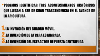 •PODEMOS IDENTIFICAR TRES ACONTECIMIENTOS HISTÓRICOS
QUE LLEGAN A SER DE GRAN TRASCENDENCIA EN EL AVANCE DE
LA APICULTURA
1.LA INVENCIÓN DEL CUADRO MÓVIL.
2.LA INVENCIÓN DE LA CERA ESTAMPADA.
3.LA INVENCIÓN DEL EXTRACTOR DE FUERZA CENTRIFUGA.
 