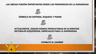 LAS ABEJAS FUERÓN IMPORTANTES DESDE LOS PRIMORDIOS DE LA HUMANIDAD
SÍMBOLO DE DEFENSA, RIQUEZA Y PODER
ACTUALMENTE, SIGUEN SIENDO PRODUCTORAS DE ALIMENTOS
NATURALES RIQUÍSIMOS, ESENCIALES PARA LA HUMANIDAD
COMBATE EL HAMBRE
 