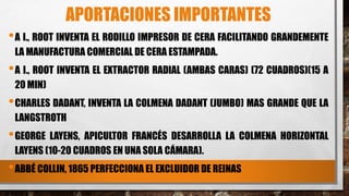 APORTACIONES IMPORTANTES
•A I., ROOT INVENTA EL RODILLO IMPRESOR DE CERA FACILITANDO GRANDEMENTE
LA MANUFACTURA COMERCIAL DE CERA ESTAMPADA.
•A I., ROOT INVENTA EL EXTRACTOR RADIAL (AMBAS CARAS) (72 CUADROS)(15 A
20 MIN)
•CHARLES DADANT, INVENTA LA COLMENA DADANT (JUMBO) MAS GRANDE QUE LA
LANGSTROTH
•GEORGE LAYENS, APICULTOR FRANCÉS DESARROLLA LA COLMENA HORIZONTAL
LAYENS (10-20 CUADROS EN UNA SOLA CÁMARA).
•ABBÉ COLLIN, 1865 PERFECCIONA EL EXCLUIDOR DE REINAS
 