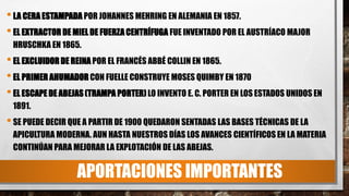APORTACIONES IMPORTANTES
•LA CERA ESTAMPADA POR JOHANNES MEHRING EN ALEMANIA EN 1857.
•EL EXTRACTOR DE MIEL DE FUERZACENTRÍFUGA FUE INVENTADO POR EL AUSTRÍACO MAJOR
HRUSCHKA EN 1865.
•EL EXCLUIDOR DE REINA POR EL FRANCÉS ABBÉ COLLIN EN 1865.
•EL PRIMER AHUMADOR CON FUELLE CONSTRUYE MOSES QUIMBY EN 1870
•EL ESCAPE DE ABEJAS(TRAMPA PORTER) LO INVENTO E. C. PORTER EN LOS ESTADOS UNIDOS EN
1891.
•SE PUEDE DECIR QUE A PARTIR DE 1900 QUEDARON SENTADAS LAS BASES TÉCNICAS DE LA
APICULTURA MODERNA. AUN HASTA NUESTROS DÍAS LOS AVANCES CIENTÍFICOS EN LA MATERIA
CONTINÚAN PARA MEJORAR LA EXPLOTACIÓN DE LAS ABEJAS.
 