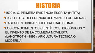HISTORIA
•1500 A. C. PRIMERA EVIDENCIA ESCRITA (HITITA)
•SIGLO I D. C. REFERENCIA DEL MANEJO COLMENAS.
•HASTA EL S. XVIII APICULTURA TRADICIONAL.
•LOS CONOCIMIENTOS CIENTÍFICOS, BIOLÓGICOS Y
EL INVENTO DE LA COLMENA MOVILISTA
(LANGTROTH –1895) APICULTURA TÉCNICA O
MODERNA.
 