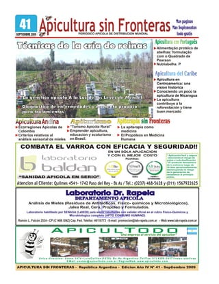 ApiculturaApiculturaApiculturaAndinaAndinaAndina
APICULTURA SIN FRONTERAS - República Argentina - Edicion Año IV N° 41 - Septiembre 2009
PERIODICO APICOLA DE DISTRIBUCION MUNDIAL
Laboratorio habilitado por SENASA (La0028) para emitir resultados con validez oficial en el rubro Físico-Químicos y
Microbiologico completo (APTO CONSUMO HUMANO)
Ramón L. Falcón 2534 - CP (C1406 GNZ) Cap. Fed. Telefax: 46118772 - E-mail: promocion@lab-rapela.com.ar - Web:www.lab-rapela.com.ar
Laboratorio Dr. RapelaLaboratorio Dr. Rapela
DEPARTAMENTO APICOLADEPARTAMENTO APICOLA
Análisis de Mieles (Residuos de Antibióticos, Físico- químicos y Microbiológicos),
Jalea Real, Cera, Propoleo y Formulados.
APICULTODO"Una empresa al servicio del apicultor”
Unica direccion: Arana 1474 - Luis Guillon (1838) - Bs. As. Argentina - Tel/Fax: 011 4296-3457 lineas rotativas
E Mail: ventas@apicultodo.com.ar / Pagina Web: www.apicultodo.com
“SANIDAD APICOLA EN SERIO”
Atencion al Cliente: Quilmes 4541- 1742 Paso del Rey - Bs As / Tel.: (0237) 468-5628 y (011) 1567922625
COMBATA EL VARROA CON EFICACIA Y SEGURIDAD!!
EN UN SOLA APLICACION
Y CON EL MEJOR COSTO
Pastillas:
* Aplicación facil y segura
reduciendo el riesgo de
sobre o sub-dosificación
* El producto desaparece
de la colmena luego de
35 días aproximadamente,
disminuyendo el riesgo
de la generación de
resistencia al principio
activo.
41 Apicultura sin FronterasSEPTIEMBRE 2009
Técnicas de la cría de reinasTécnicas de la cría de reinasTécnicas de la cría de reinas
Diagnóstico de enfermedades y momento propicio
para tratamientos
Diagnóstico de enfermedades y momento propicio
para tratamientos
La genética apícola A la Luz de las Leyes de MendelLa genética apícola A la Luz de las Leyes de Mendel
Alimentação protéica de
abelhas: formulação
com o Quadrado de
Pearson
Nutriabelha P
Apicultura en
Centroamerica: una
vision historica
Conociendo un poco la
apicultura de Nicaragua
La apicultura
contribuye a la
reforestación y tiene
buen mercado
Ecorregiones Apicolas de
Colombia
Criterios relativos al
análisis sensorial de mieles
Apiturismo
“Turismo Apicola Rural”
Emprender apicultura,
educacion y ecoturismo
en Brasil.
Apiterapia sin FronterasApiterapia sin Fronteras
La apiterapia como
medicina
El Propóleos en Medicina
Humana
Mas paginas
Mas Suplementos
todo gratis
FOTO: APICOLA VISTA FLORESFOTO: APICOLA VISTA FLORES
 