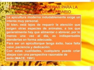 FACTORES A CONSIDERAR PARA LA
INSTALACION DE UN APIARIO
La apicultura moderna indudablemente exige un
interés muy personal.
Si bien, está lejos de requerir la atención que
exigen otras especies de animales, a los que
generalmente hay que alimentar o abrevar, por lo
menos una vez al día, es indispensable
atenderlas en forma adecuada.
Para ser un apicultorque tenga éxito, hace falta
valor, paciencia y dedicación.
Con estas cualidades, cualquiera puede criar
abejas con una perspectiva razonable de
éxito (MACE, 1991)
 