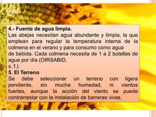 4.- Fuente de agua limpia.
Las abejas necesitan agua abundante y limpia, la que
emplean para regular la temperatura interna de la
colmena en el verano y para consumo como agua
de bebida. Cada colmena necesita de 1 a 2 botellas de
agua por día (OIRSABID,
s. f.)
5. El Terreno
Se debe seleccionar un terreno con ligera
pendiente, sin mucha humedad, ni vientos
fuertes, aunque la acción del viento se puede
contrarrestar con la instalación de barreras vivas.
 