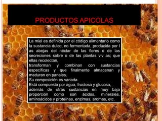PRODUCTOS APICOLAS
La miel es definida por el código alimentario como
la sustancia dulce, no fermentada, producida por l
as abejas del néctar de las flores o de las
secreciones sobre o de las plantas viv as; que
ellas recolectan,
transforman y combinan con sustancias
específicas y que finalmente almacenan y
maduran en panales.
Su composición es variada.
Está compuesta por agua, fructosa y glucosa,
además de otras sustancias en muy baja
proporción como son ácidos, minerales.
aminoácidos y proteínas, enzimas, aromas, etc.
 