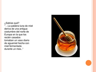 ¿Sabías qué?
‘’…La palabra luna de miel
deriva de una antigua
costumbre del norte de
Europa en la que los
recién casados
tomaban un vaso diario
de aguamiel hecha con
miel fermentada
durante un mes..’’
 