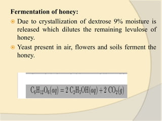 Fermentation of honey:
 Due to crystallization of dextrose 9% moisture is
released which dilutes the remaining levulose of
honey.
 Yeast present in air, flowers and soils ferment the
honey.
 