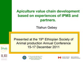 Apiculture value chain development
 based on experiences of IPMS and
              partners.
               Tilahun Gebey


Presented at the 19th Ethiopian Society of
 Animal production Annual Conference
        15-17 December 2011
 