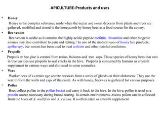 APICULTURE-Products and uses
•

•

•

•

•

Honey
Honey is the complex substance made when the nectar and sweet deposits from plants and trees are
gathered, modified and stored in the honeycomb by honey bees as a food source for the colony.
Bee venom
Bee venom is acidic as it contains the highly acidic peptide melittin. histamine and other biogenic
amines may also contribute to pain and itching.[2] In one of the medical uses of honey bee products,
apitherapy, bee venom has been used to treat arthritis and other painful conditions.
Propolis
Propolis or bee glue is created from resins, balsams and tree saps. Those species of honey bees that nest
in tree cavities use propolis to seal cracks in the hive. Propolis is consumed by humans as a health
supplement in various ways and also used in some cosmetics.
Wax
Worker bees of a certain age secrete beeswax from a series of glands on their abdomens. They use the
wax to form the walls and caps of the comb. As with honey, beeswax is gathered for various purposes.
Pollen
Bees collect pollen in the pollen basket and carry it back to the hive. In the hive, pollen is used as a
protein source necessary during brood-rearing. In certain environments, excess pollen can be collected
from the hives of A. mellifera and A. cerana. It is often eaten as a health supplement.

 