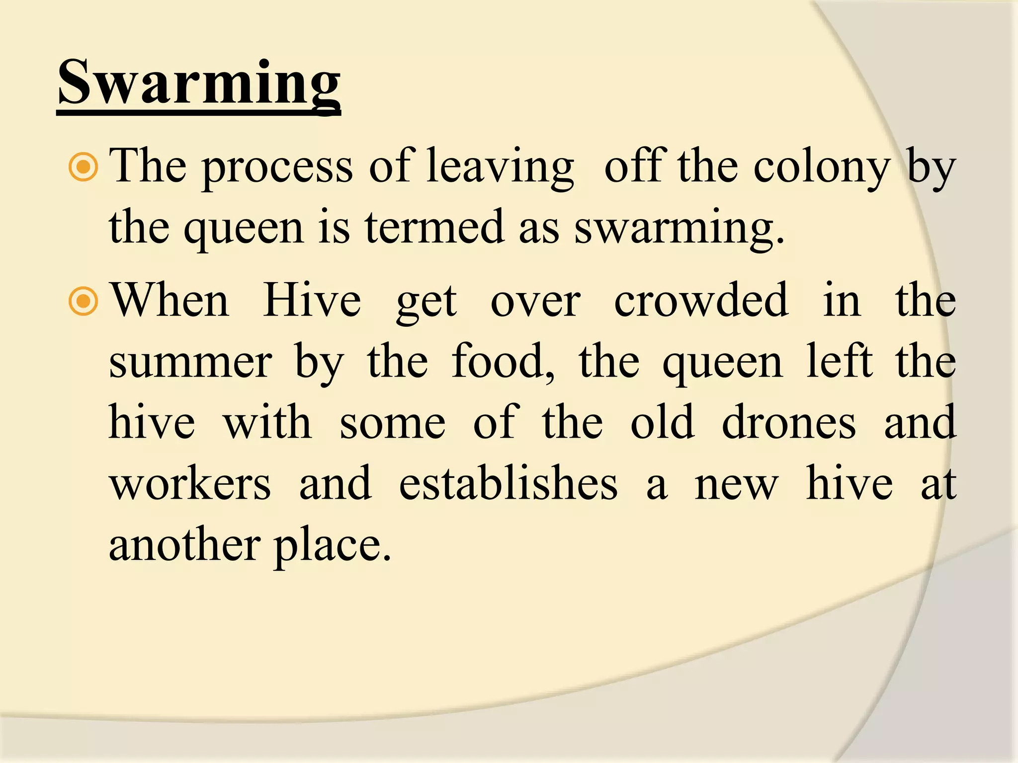 Swarming
 The process of leaving off the colony by
the queen is termed as swarming.
 When Hive get over crowded in the
summer by the food, the queen left the
hive with some of the old drones and
workers and establishes a new hive at
another place.
 