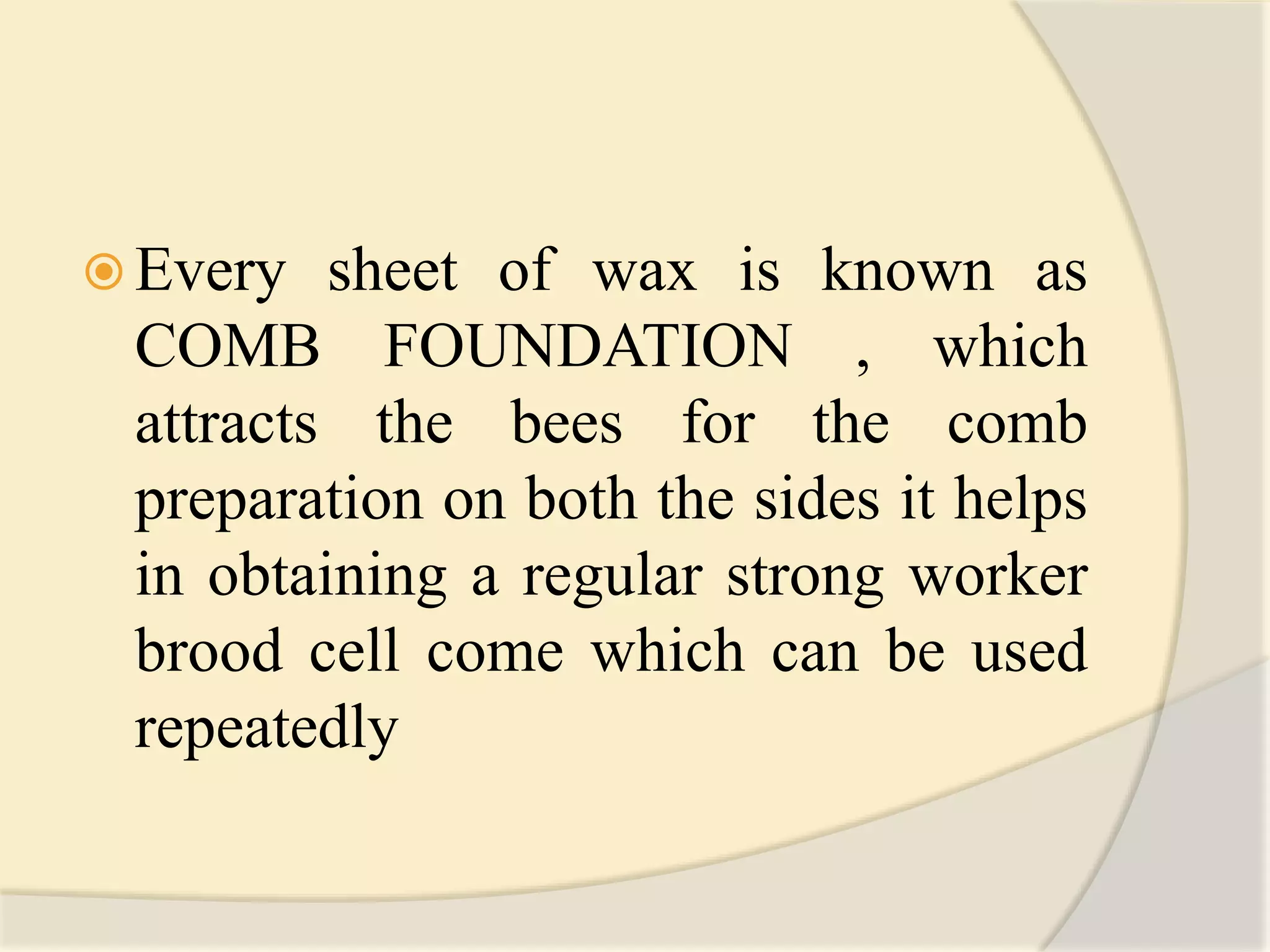  Every sheet of wax is known as
COMB FOUNDATION , which
attracts the bees for the comb
preparation on both the sides it helps
in obtaining a regular strong worker
brood cell come which can be used
repeatedly
 