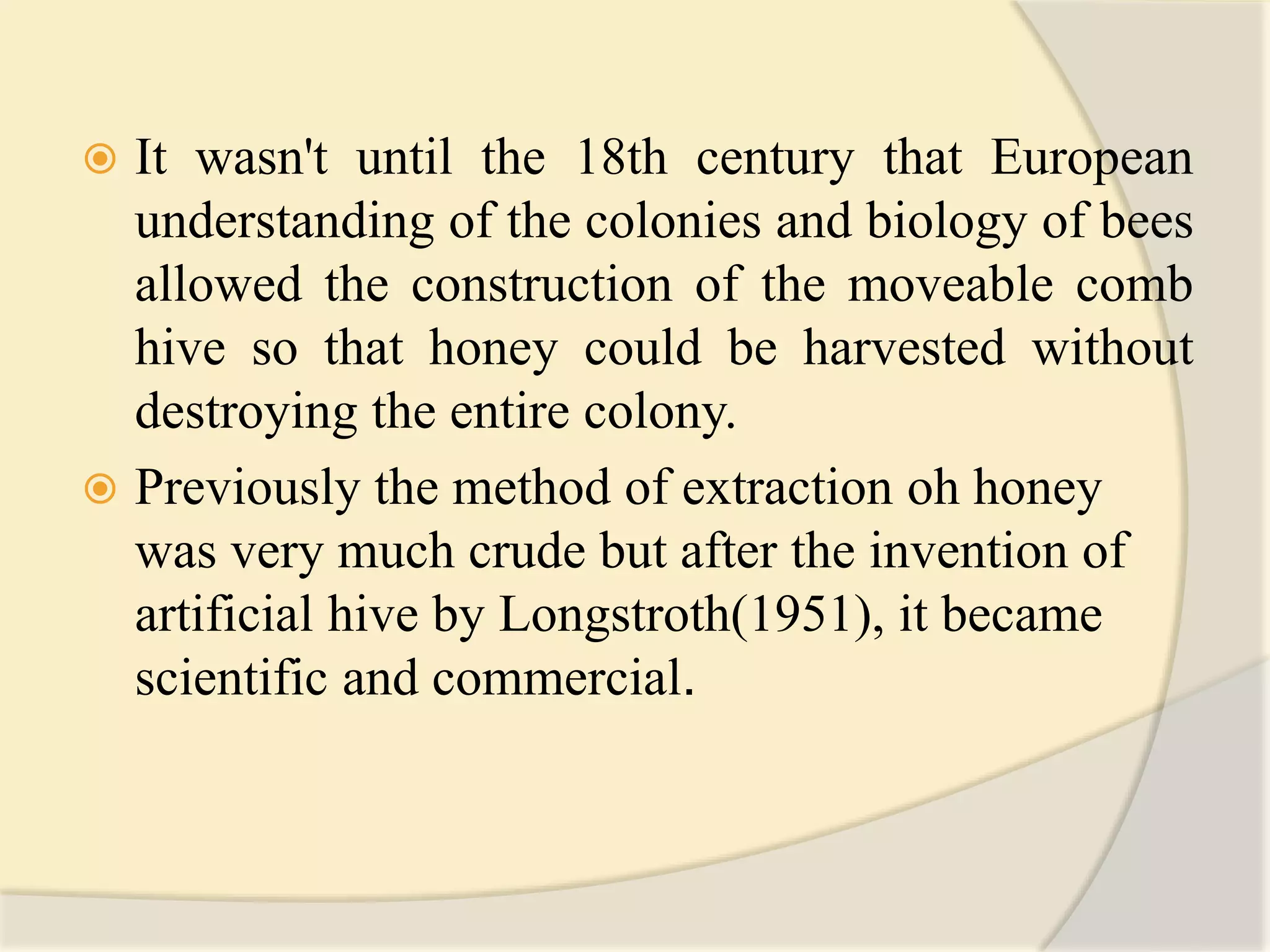  It wasn't until the 18th century that European
understanding of the colonies and biology of bees
allowed the construction of the moveable comb
hive so that honey could be harvested without
destroying the entire colony.
 Previously the method of extraction oh honey
was very much crude but after the invention of
artificial hive by Longstroth(1951), it became
scientific and commercial.
 