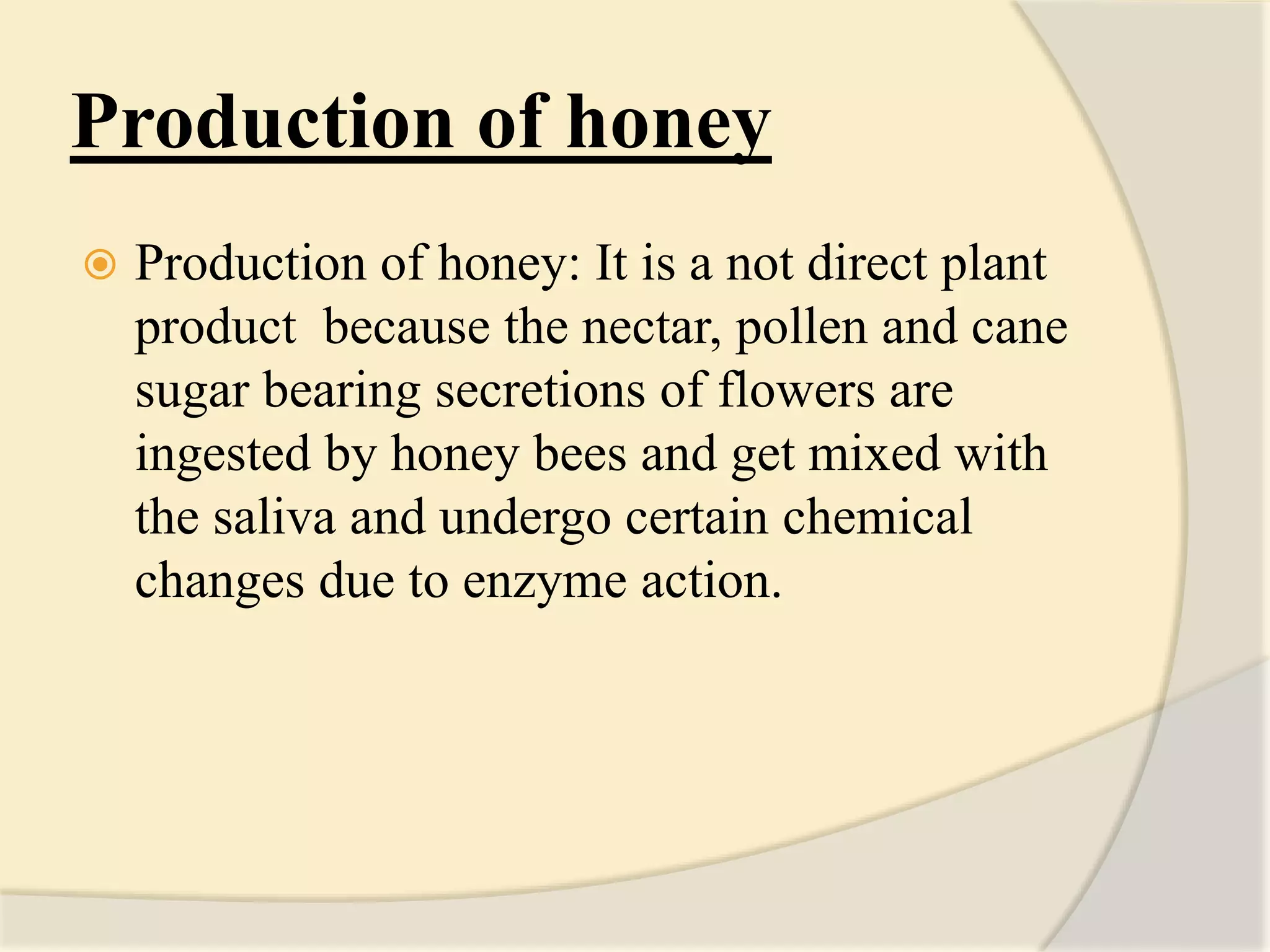 Production of honey
 Production of honey: It is a not direct plant
product because the nectar, pollen and cane
sugar bearing secretions of flowers are
ingested by honey bees and get mixed with
the saliva and undergo certain chemical
changes due to enzyme action.
 