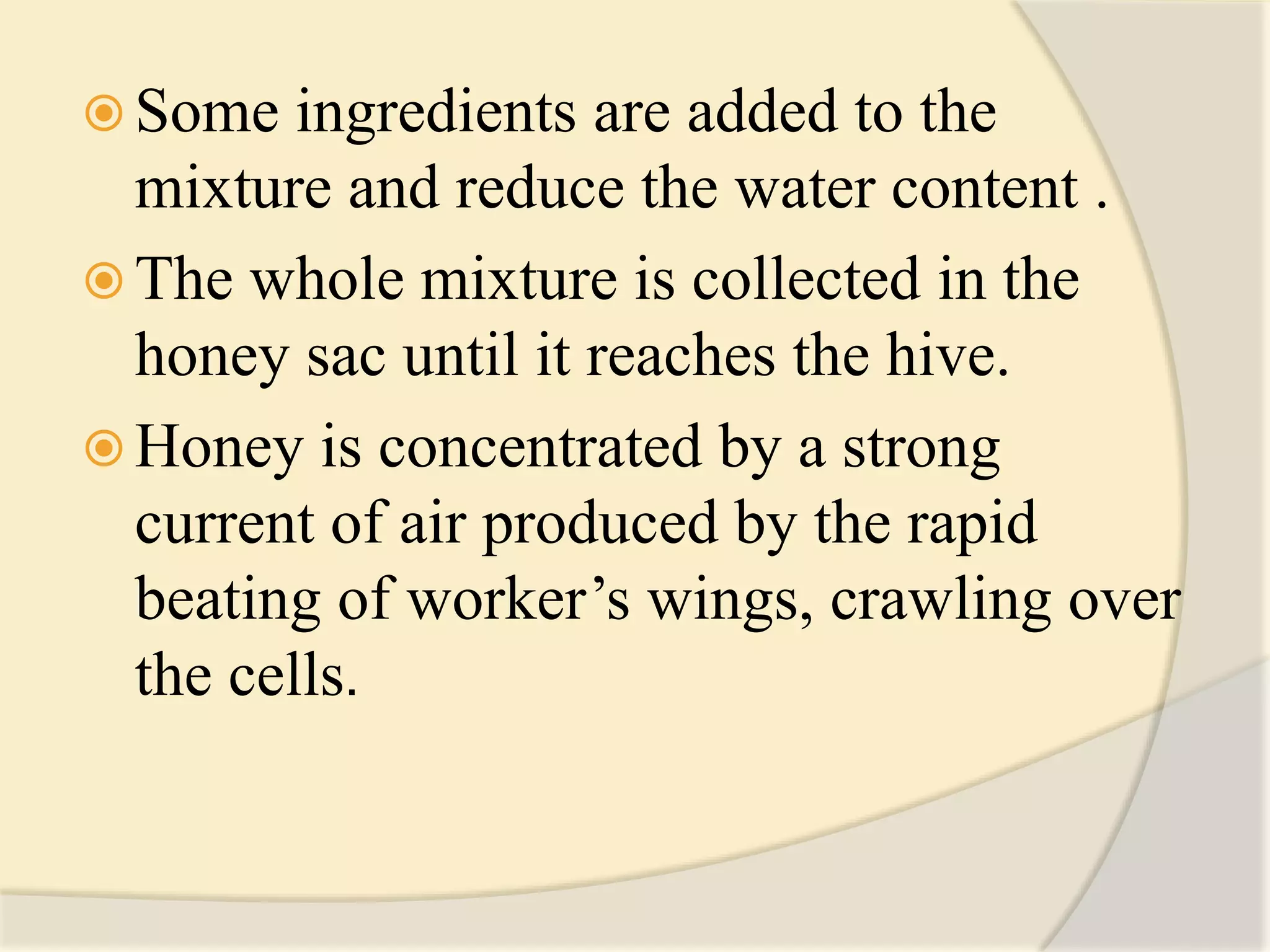  Some ingredients are added to the
mixture and reduce the water content .
 The whole mixture is collected in the
honey sac until it reaches the hive.
 Honey is concentrated by a strong
current of air produced by the rapid
beating of worker’s wings, crawling over
the cells.
 