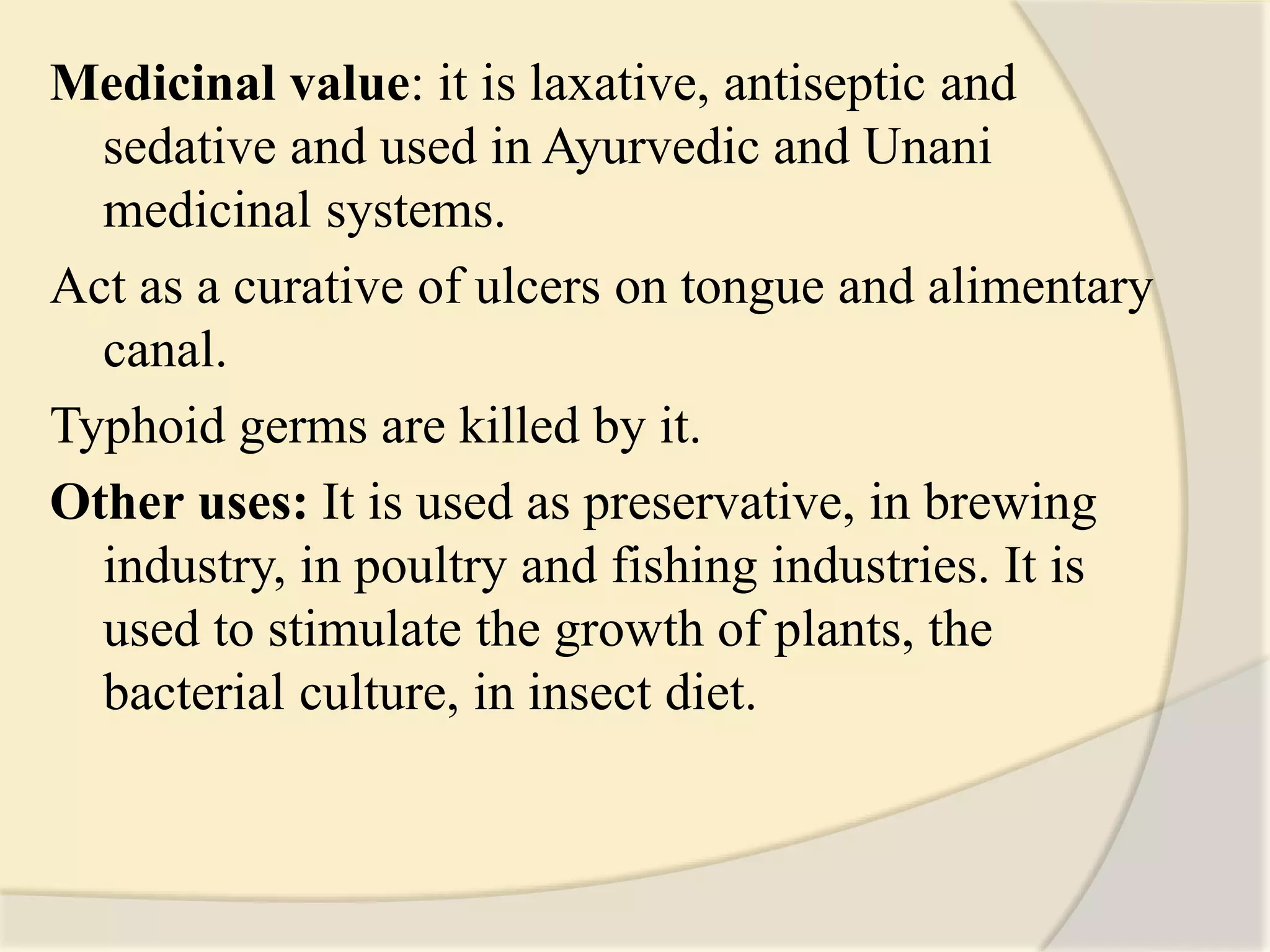 Medicinal value: it is laxative, antiseptic and
sedative and used in Ayurvedic and Unani
medicinal systems.
Act as a curative of ulcers on tongue and alimentary
canal.
Typhoid germs are killed by it.
Other uses: It is used as preservative, in brewing
industry, in poultry and fishing industries. It is
used to stimulate the growth of plants, the
bacterial culture, in insect diet.
 