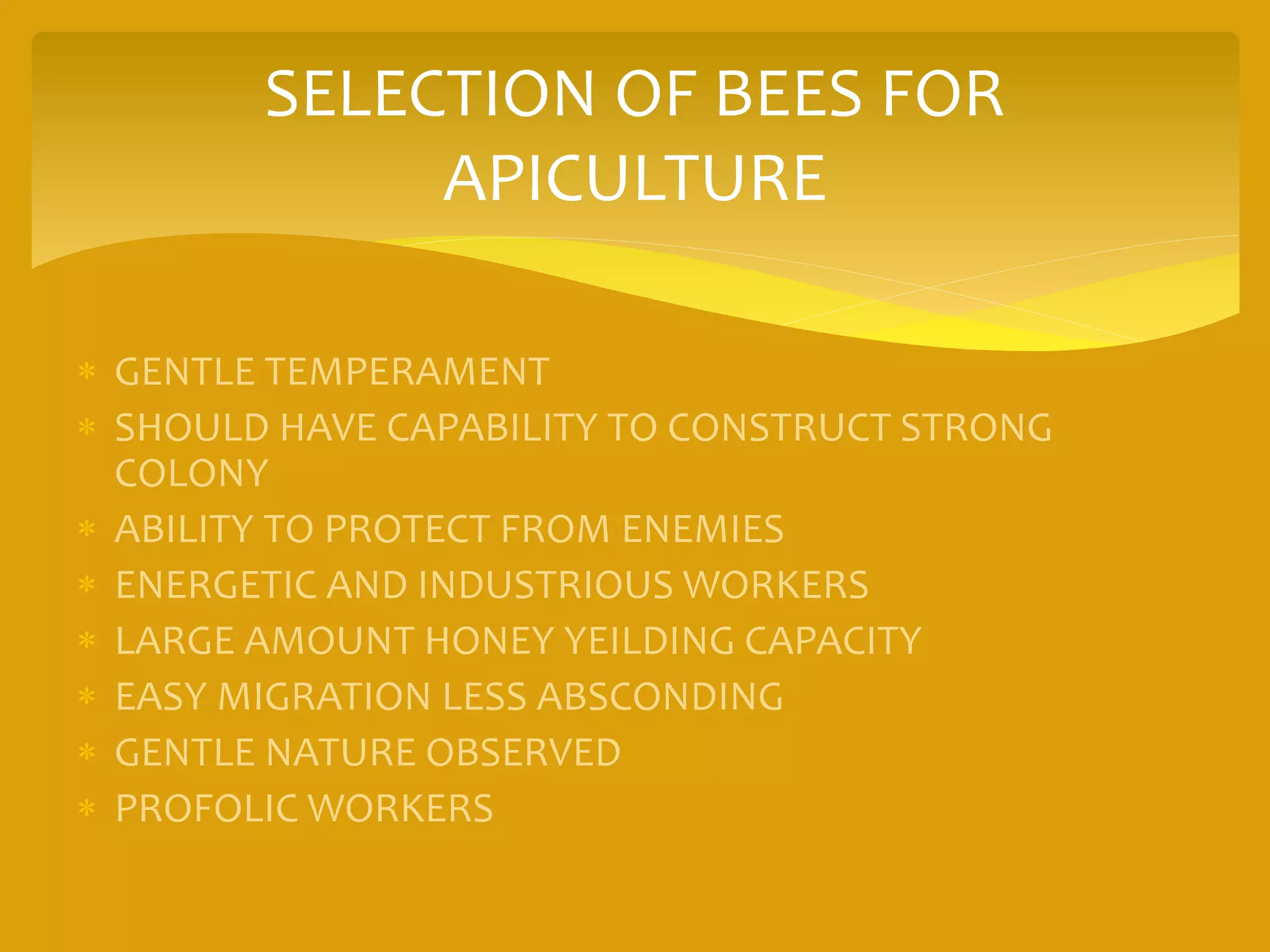 SELECTION OF BEES FOR
APICULTURE
 GENTLE TEMPERAMENT
 SHOULD HAVE CAPABILITY TO CONSTRUCT STRONG
COLONY
 ABILITY TO PROTECT FROM ENEMIES
 ENERGETIC AND INDUSTRIOUS WORKERS
 LARGE AMOUNT HONEY YEILDING CAPACITY
 EASY MIGRATION LESS ABSCONDING
 GENTLE NATURE OBSERVED
 PROFOLIC WORKERS
 