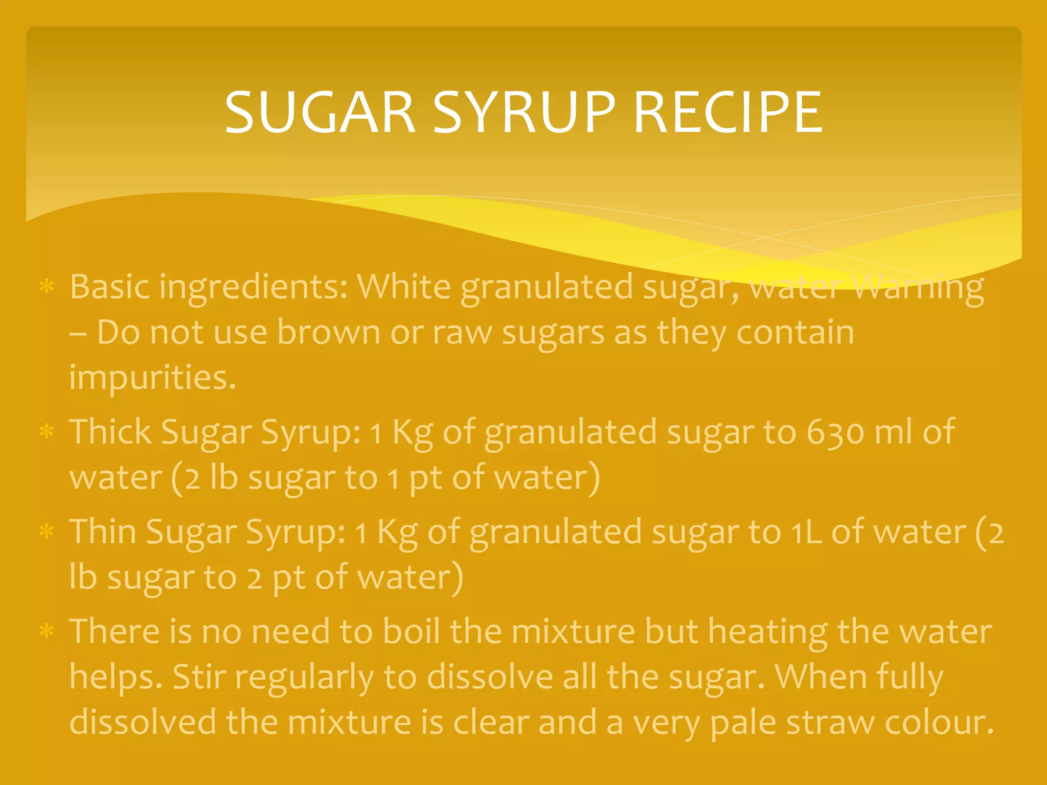 SUGAR SYRUP RECIPE
 Basic ingredients: White granulated sugar, water Warning
– Do not use brown or raw sugars as they contain
impurities.
 Thick Sugar Syrup: 1 Kg of granulated sugar to 630 ml of
water (2 lb sugar to 1 pt of water)
 Thin Sugar Syrup: 1 Kg of granulated sugar to 1L of water (2
lb sugar to 2 pt of water)
 There is no need to boil the mixture but heating the water
helps. Stir regularly to dissolve all the sugar. When fully
dissolved the mixture is clear and a very pale straw colour.
 