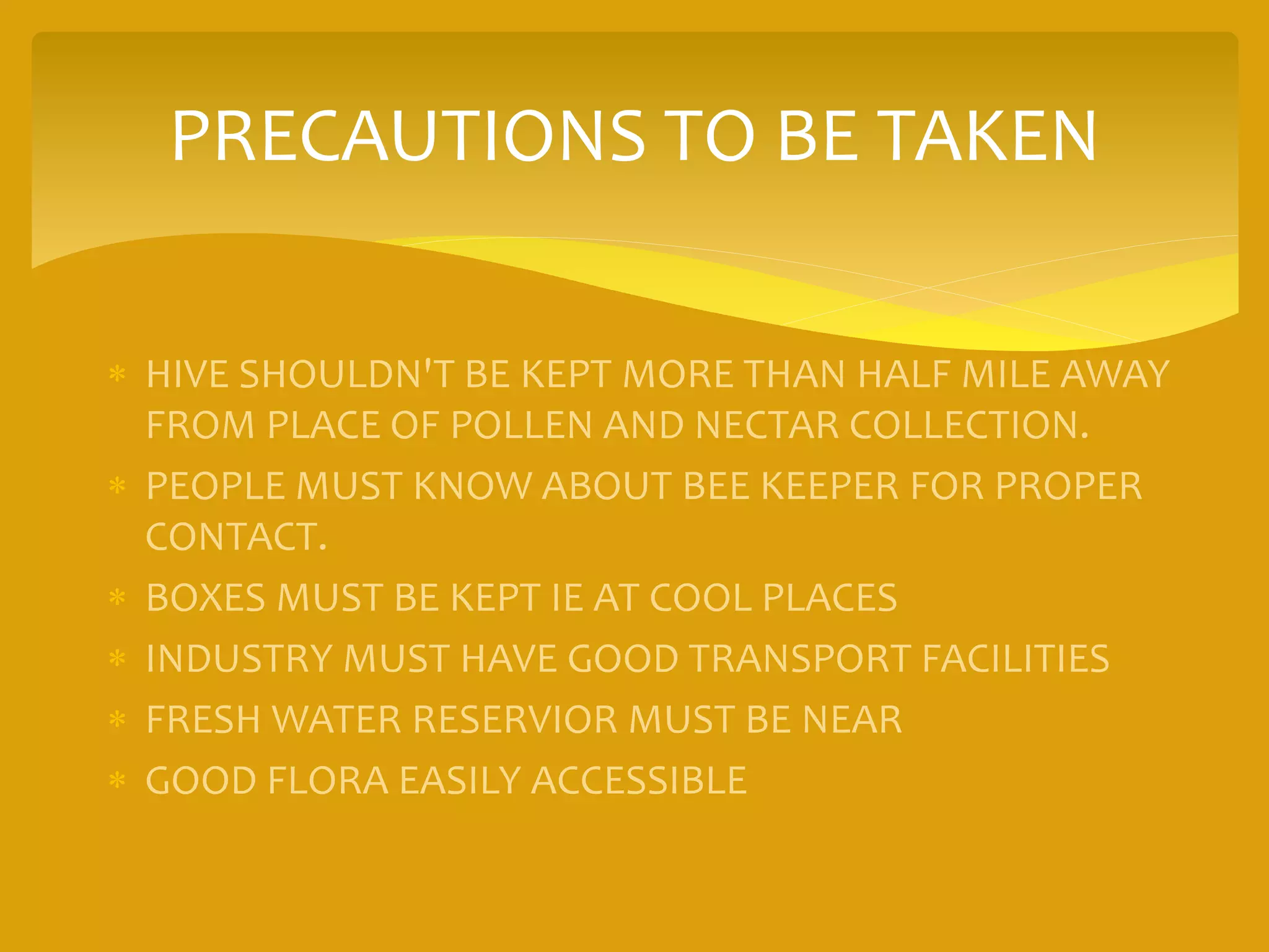 PRECAUTIONS TO BE TAKEN
 HIVE SHOULDN'T BE KEPT MORE THAN HALF MILE AWAY
FROM PLACE OF POLLEN AND NECTAR COLLECTION.
 PEOPLE MUST KNOW ABOUT BEE KEEPER FOR PROPER
CONTACT.
 BOXES MUST BE KEPT IE AT COOL PLACES
 INDUSTRY MUST HAVE GOOD TRANSPORT FACILITIES
 FRESH WATER RESERVIOR MUST BE NEAR
 GOOD FLORA EASILY ACCESSIBLE
 