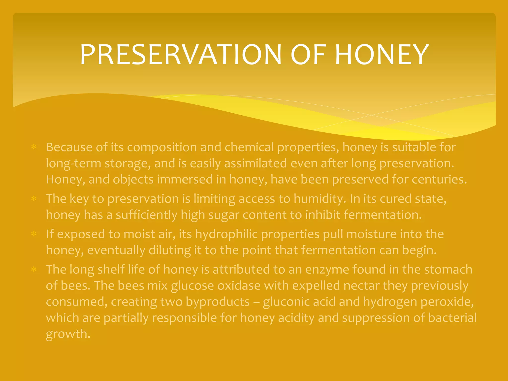 PRESERVATION OF HONEY
 Because of its composition and chemical properties, honey is suitable for
long-term storage, and is easily assimilated even after long preservation.
Honey, and objects immersed in honey, have been preserved for centuries.
 The key to preservation is limiting access to humidity. In its cured state,
honey has a sufficiently high sugar content to inhibit fermentation.
 If exposed to moist air, its hydrophilic properties pull moisture into the
honey, eventually diluting it to the point that fermentation can begin.
 The long shelf life of honey is attributed to an enzyme found in the stomach
of bees. The bees mix glucose oxidase with expelled nectar they previously
consumed, creating two byproducts – gluconic acid and hydrogen peroxide,
which are partially responsible for honey acidity and suppression of bacterial
growth.
 