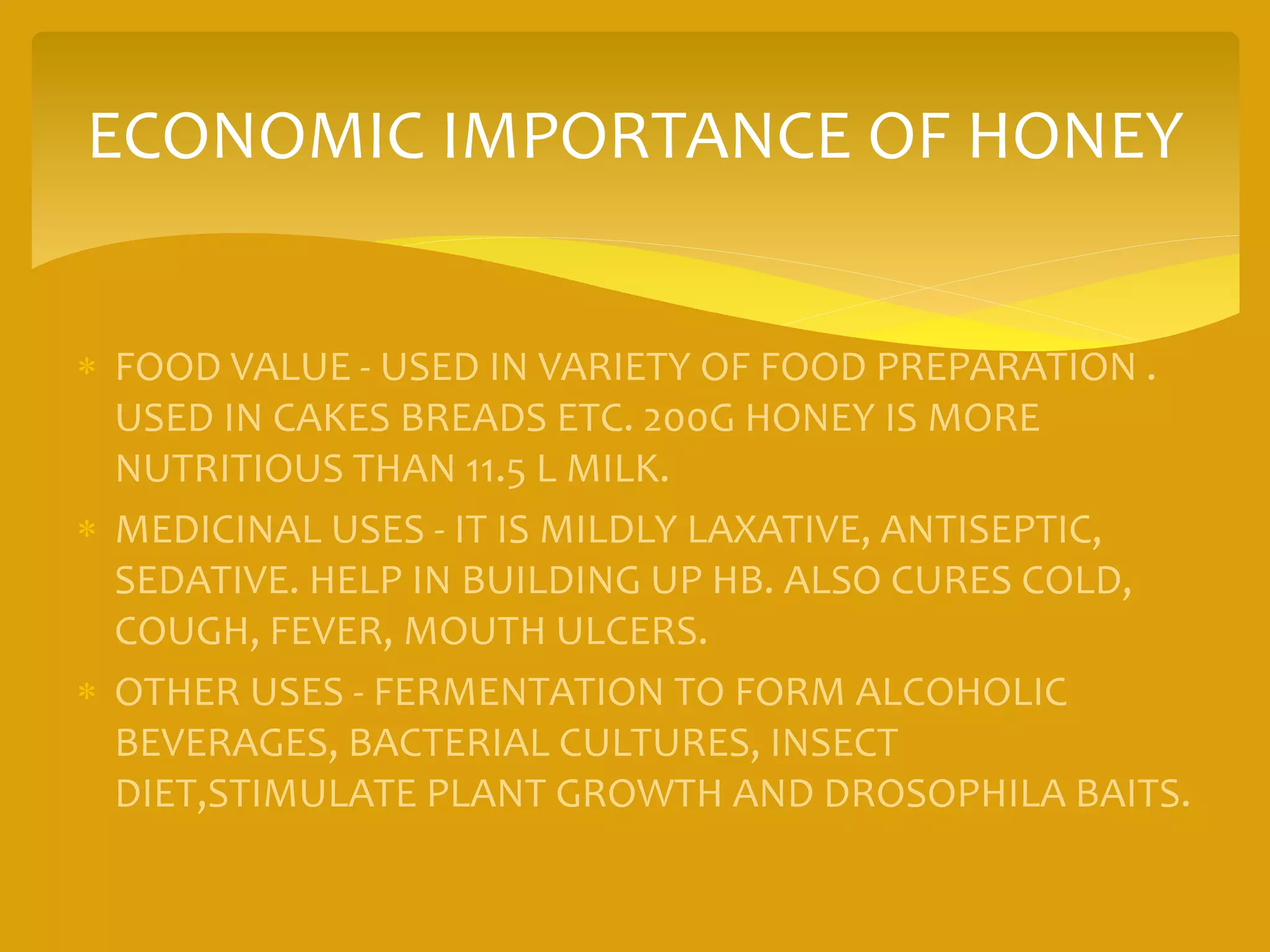 ECONOMIC IMPORTANCE OF HONEY
 FOOD VALUE - USED IN VARIETY OF FOOD PREPARATION .
USED IN CAKES BREADS ETC. 200G HONEY IS MORE
NUTRITIOUS THAN 11.5 L MILK.
 MEDICINAL USES - IT IS MILDLY LAXATIVE, ANTISEPTIC,
SEDATIVE. HELP IN BUILDING UP HB. ALSO CURES COLD,
COUGH, FEVER, MOUTH ULCERS.
 OTHER USES - FERMENTATION TO FORM ALCOHOLIC
BEVERAGES, BACTERIAL CULTURES, INSECT
DIET,STIMULATE PLANT GROWTH AND DROSOPHILA BAITS.
 