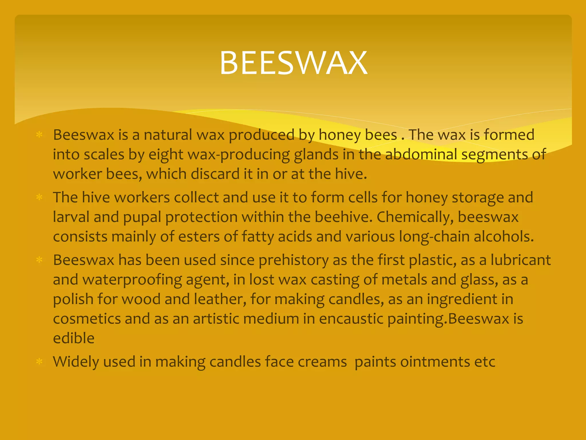 BEESWAX
 Beeswax is a natural wax produced by honey bees . The wax is formed
into scales by eight wax-producing glands in the abdominal segments of
worker bees, which discard it in or at the hive.
 The hive workers collect and use it to form cells for honey storage and
larval and pupal protection within the beehive. Chemically, beeswax
consists mainly of esters of fatty acids and various long-chain alcohols.
 Beeswax has been used since prehistory as the first plastic, as a lubricant
and waterproofing agent, in lost wax casting of metals and glass, as a
polish for wood and leather, for making candles, as an ingredient in
cosmetics and as an artistic medium in encaustic painting.Beeswax is
edible
 Widely used in making candles face creams paints ointments etc
 