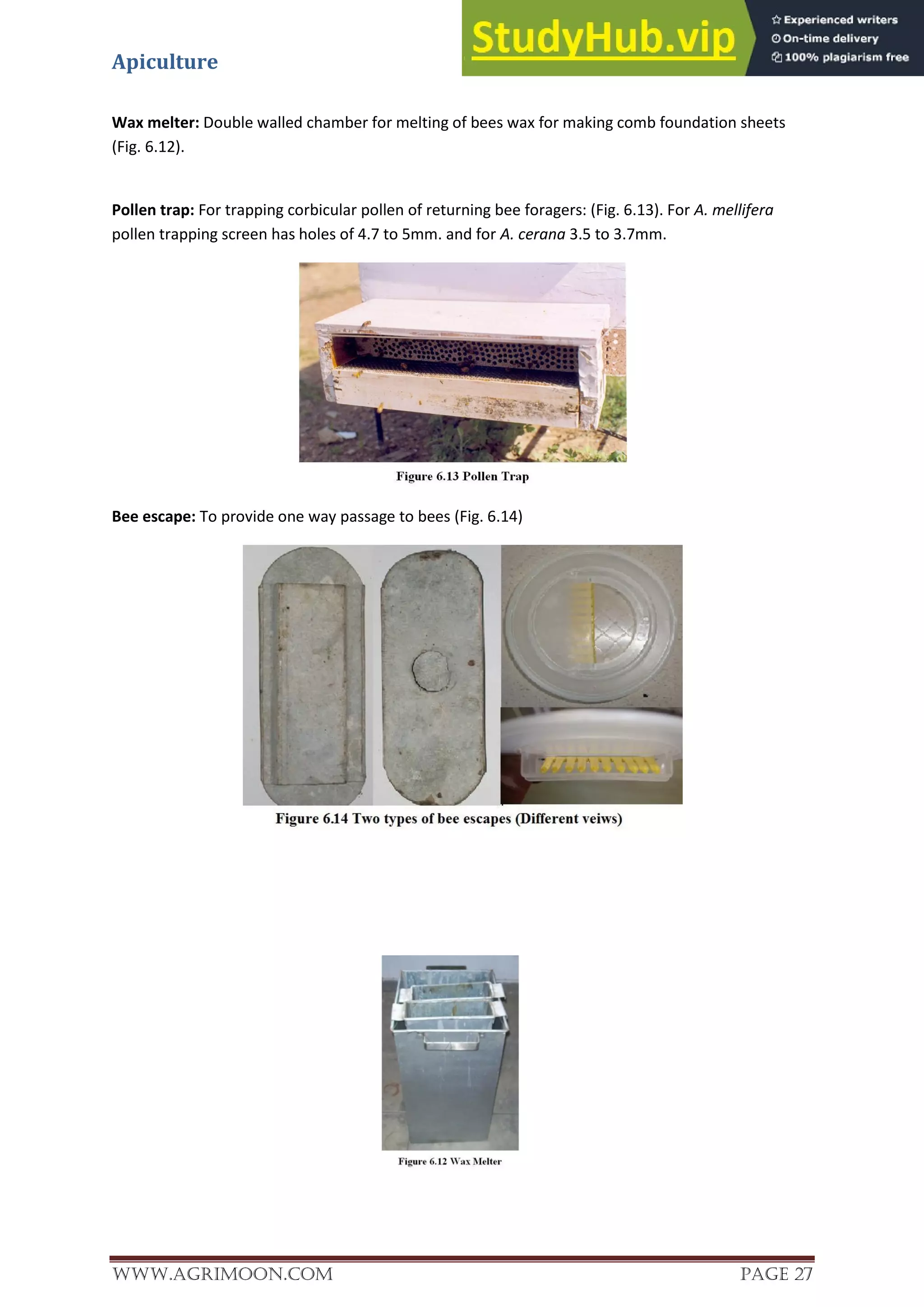 Apiculture
www.Agrimoon.com Page 27
Wax melter: Double walled chamber for melting of bees wax for making comb foundation sheets
(Fig. 6.12).
Pollen trap: For trapping corbicular pollen of returning bee foragers: (Fig. 6.13). For A. mellifera
pollen trapping screen has holes of 4.7 to 5mm. and for A. cerana 3.5 to 3.7mm.
Bee escape: To provide one way passage to bees (Fig. 6.14)
 