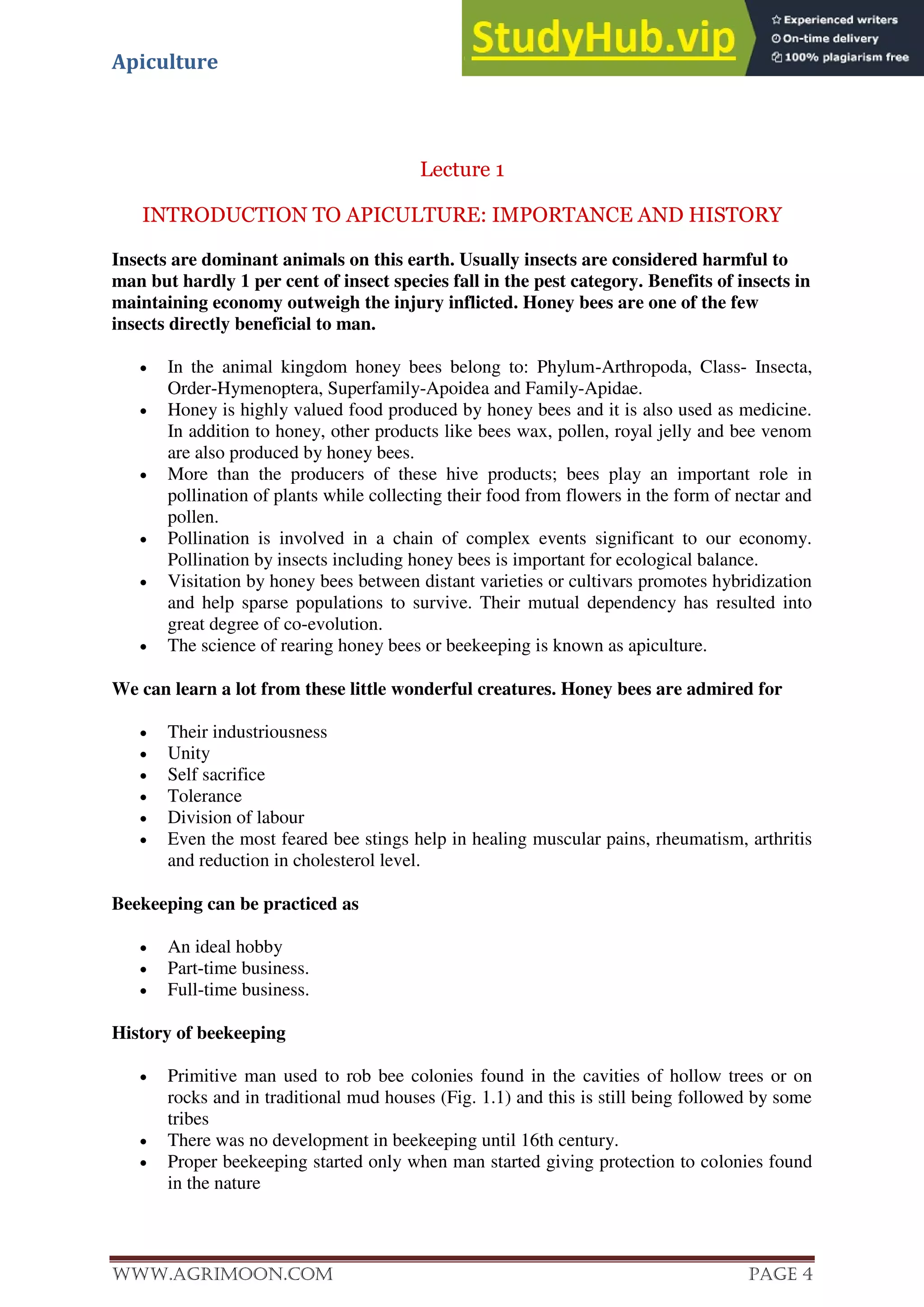 Apiculture
www.Agrimoon.com Page 4
Lecture 1
INTRODUCTION TO APICULTURE: IMPORTANCE AND HISTORY
Insects are dominant animals on this earth. Usually insects are considered harmful to
man but hardly 1 per cent of insect species fall in the pest category. Benefits of insects in
maintaining economy outweigh the injury inflicted. Honey bees are one of the few
insects directly beneficial to man.
 In the animal kingdom honey bees belong to: Phylum-Arthropoda, Class- Insecta,
Order-Hymenoptera, Superfamily-Apoidea and Family-Apidae.
 Honey is highly valued food produced by honey bees and it is also used as medicine.
In addition to honey, other products like bees wax, pollen, royal jelly and bee venom
are also produced by honey bees.
 More than the producers of these hive products; bees play an important role in
pollination of plants while collecting their food from flowers in the form of nectar and
pollen.
 Pollination is involved in a chain of complex events significant to our economy.
Pollination by insects including honey bees is important for ecological balance.
 Visitation by honey bees between distant varieties or cultivars promotes hybridization
and help sparse populations to survive. Their mutual dependency has resulted into
great degree of co-evolution.
 The science of rearing honey bees or beekeeping is known as apiculture.
We can learn a lot from these little wonderful creatures. Honey bees are admired for
 Their industriousness
 Unity
 Self sacrifice
 Tolerance
 Division of labour
 Even the most feared bee stings help in healing muscular pains, rheumatism, arthritis
and reduction in cholesterol level.
Beekeeping can be practiced as
 An ideal hobby
 Part-time business.
 Full-time business.
History of beekeeping
 Primitive man used to rob bee colonies found in the cavities of hollow trees or on
rocks and in traditional mud houses (Fig. 1.1) and this is still being followed by some
tribes
 There was no development in beekeeping until 16th century.
 Proper beekeeping started only when man started giving protection to colonies found
in the nature
 