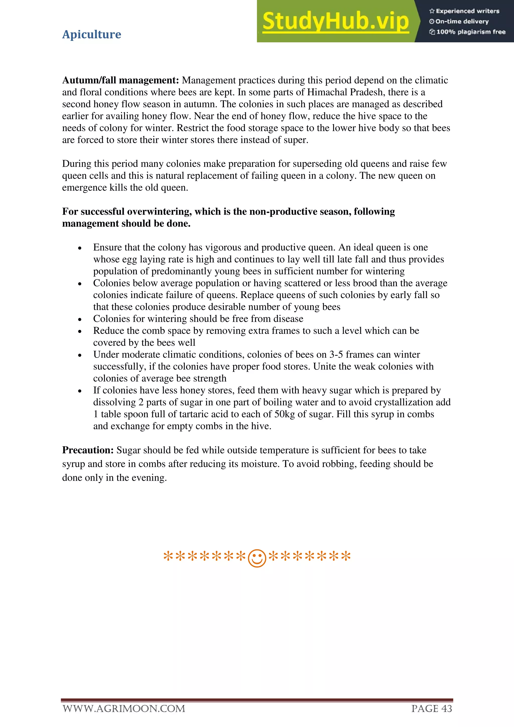 Apiculture
www.Agrimoon.com Page 43
Autumn/fall management: Management practices during this period depend on the climatic
and floral conditions where bees are kept. In some parts of Himachal Pradesh, there is a
second honey flow season in autumn. The colonies in such places are managed as described
earlier for availing honey flow. Near the end of honey flow, reduce the hive space to the
needs of colony for winter. Restrict the food storage space to the lower hive body so that bees
are forced to store their winter stores there instead of super.
During this period many colonies make preparation for superseding old queens and raise few
queen cells and this is natural replacement of failing queen in a colony. The new queen on
emergence kills the old queen.
For successful overwintering, which is the non-productive season, following
management should be done.
 Ensure that the colony has vigorous and productive queen. An ideal queen is one
whose egg laying rate is high and continues to lay well till late fall and thus provides
population of predominantly young bees in sufficient number for wintering
 Colonies below average population or having scattered or less brood than the average
colonies indicate failure of queens. Replace queens of such colonies by early fall so
that these colonies produce desirable number of young bees
 Colonies for wintering should be free from disease
 Reduce the comb space by removing extra frames to such a level which can be
covered by the bees well
 Under moderate climatic conditions, colonies of bees on 3-5 frames can winter
successfully, if the colonies have proper food stores. Unite the weak colonies with
colonies of average bee strength
 If colonies have less honey stores, feed them with heavy sugar which is prepared by
dissolving 2 parts of sugar in one part of boiling water and to avoid crystallization add
1 table spoon full of tartaric acid to each of 50kg of sugar. Fill this syrup in combs
and exchange for empty combs in the hive.
Precaution: Sugar should be fed while outside temperature is sufficient for bees to take
syrup and store in combs after reducing its moisture. To avoid robbing, feeding should be
done only in the evening.
**************
 